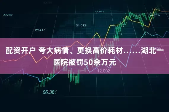 配资开户 夸大病情、更换高价耗材……湖北一医院被罚50余万元