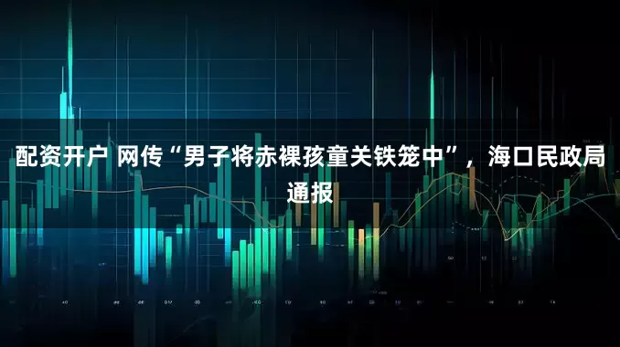配资开户 网传“男子将赤裸孩童关铁笼中”，海口民政局通报