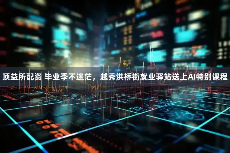 顶益所配资 毕业季不迷茫，越秀洪桥街就业驿站送上AI特别课程