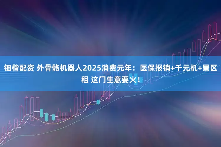 钿楷配资 外骨骼机器人2025消费元年：医保报销+千元机+景区租 这门生意要火！