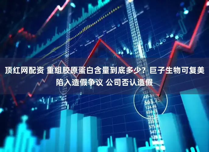 顶红网配资 重组胶原蛋白含量到底多少？巨子生物可复美陷入造假争议 公司否认造假
