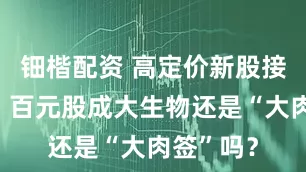 钿楷配资 高定价新股接连破发，百元股成大生物还是“大肉签”吗？