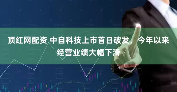 顶红网配资 中自科技上市首日破发，今年以来经营业绩大幅下滑