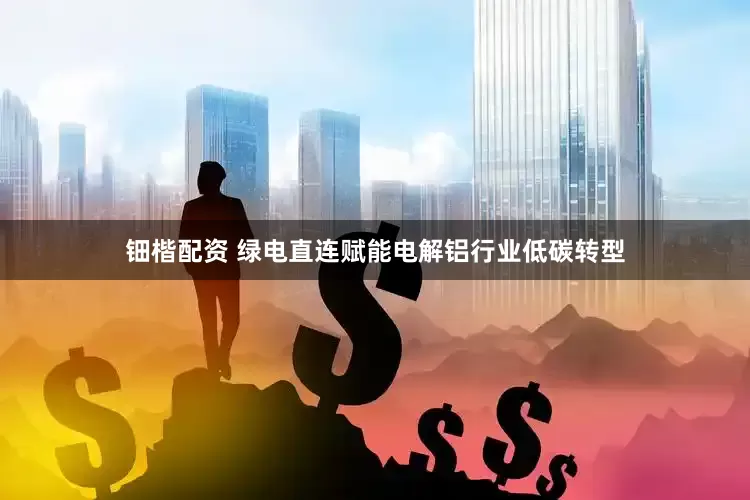 钿楷配资 绿电直连赋能电解铝行业低碳转型