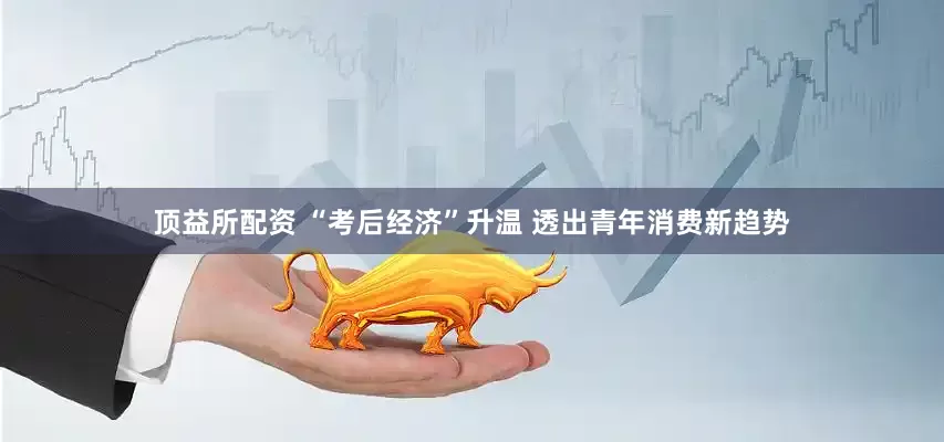 顶益所配资 “考后经济”升温 透出青年消费新趋势