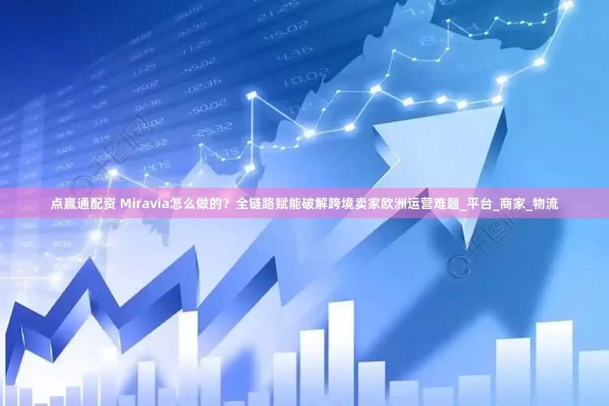 点赢通配资 Miravia怎么做的？全链路赋能破解跨境卖家欧洲运营难题_平台_商家_物流