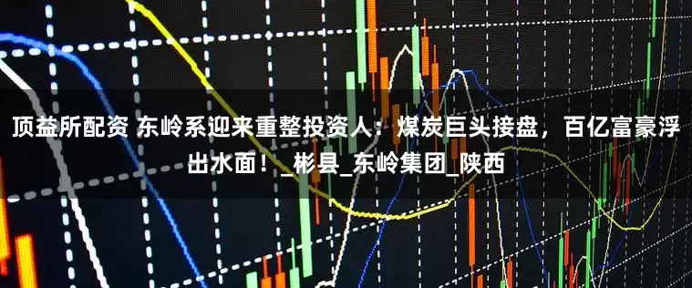 顶益所配资 东岭系迎来重整投资人：煤炭巨头接盘，百亿富豪浮出水面！_彬县_东岭集团_陕西