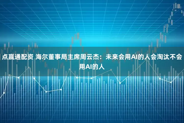 点赢通配资 海尔董事局主席周云杰：未来会用AI的人会淘汰不会用AI的人