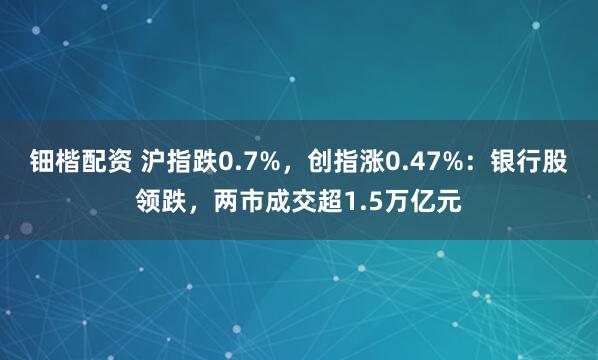 钿楷配资 沪指跌0.7%，创指涨0.47%：银行股领跌，两市成交超1.5万亿元