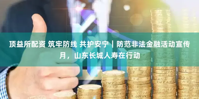 顶益所配资 筑牢防线 共护安宁｜防范非法金融活动宣传月，山东长城人寿在行动