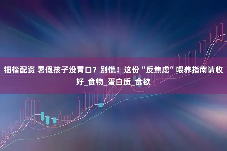 钿楷配资 暑假孩子没胃口？别慌！这份“反焦虑”喂养指南请收好_食物_蛋白质_食欲