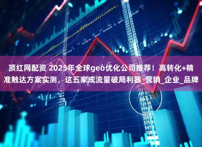 顶红网配资 2025年全球geo优化公司推荐！高转化+精准触达方案实测，这五家成流量破局利器_营销_企业_品牌