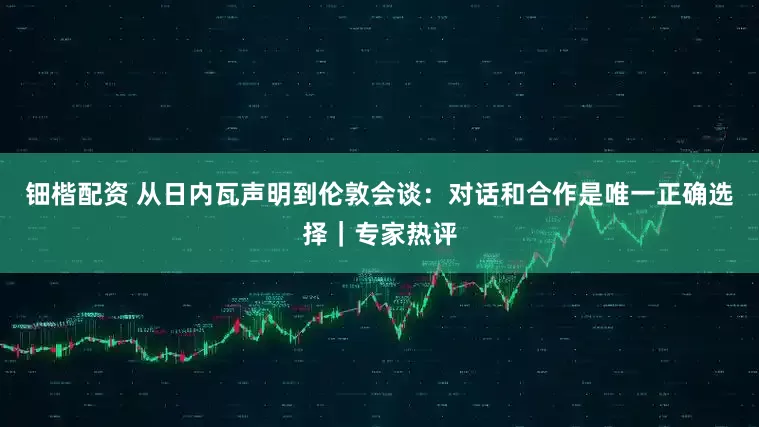 钿楷配资 从日内瓦声明到伦敦会谈：对话和合作是唯一正确选择｜专家热评