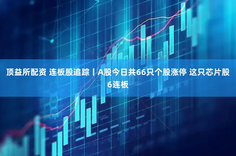 顶益所配资 连板股追踪丨A股今日共66只个股涨停 这只芯片股6连板