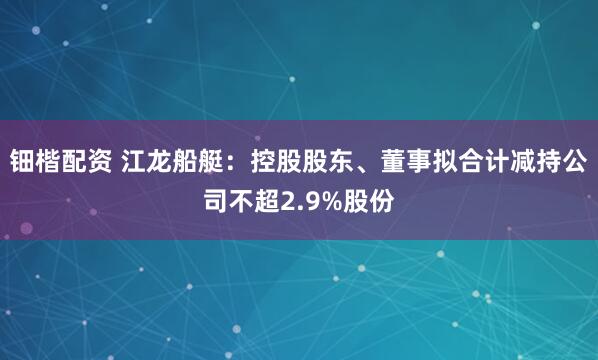 钿楷配资 江龙船艇：控股股东、董事拟合计减持公司不超2.9%股份