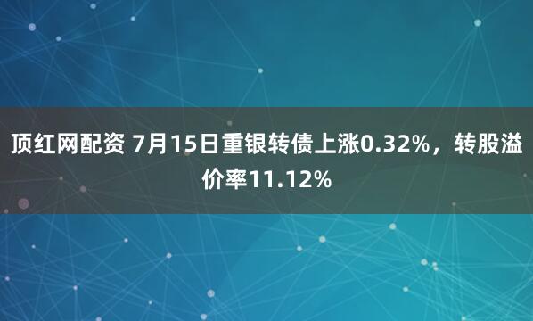 顶红网配资 7月15日重银转债上涨0.32%，转股溢价率11.12%