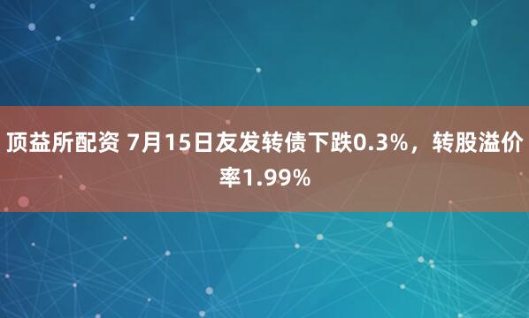 顶益所配资 7月15日友发转债下跌0.3%，转股溢价率1.99%