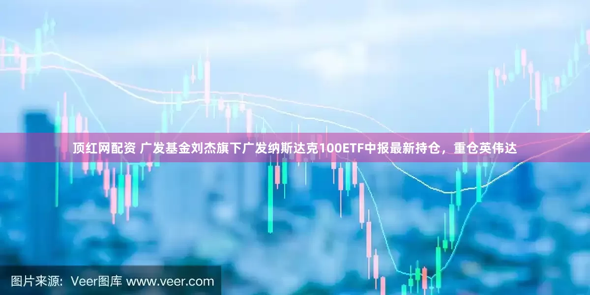 顶红网配资 广发基金刘杰旗下广发纳斯达克100ETF中报最新持仓，重仓英伟达