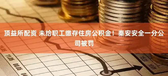 顶益所配资 未给职工缴存住房公积金！秦安安全一分公司被罚