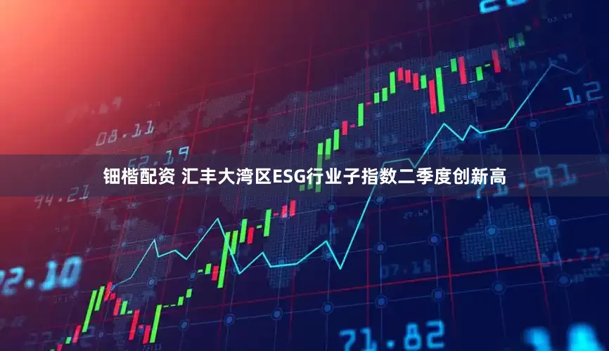 钿楷配资 汇丰大湾区ESG行业子指数二季度创新高