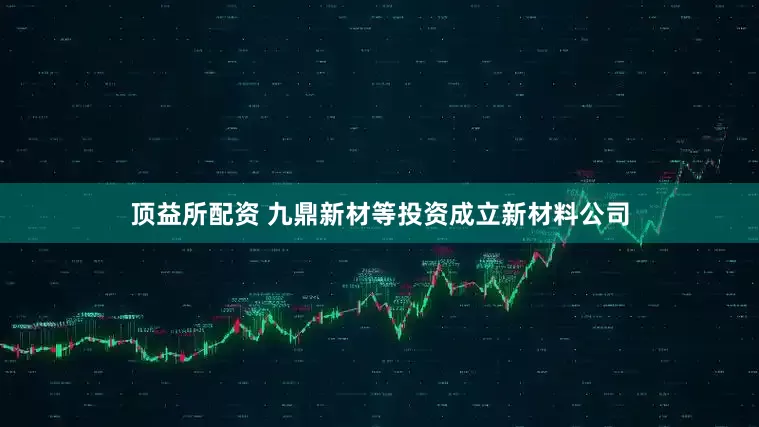 顶益所配资 九鼎新材等投资成立新材料公司