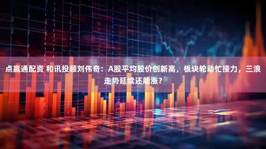 点赢通配资 和讯投顾刘伟奇：A股平均股价创新高，板块轮动忙接力，三浪走势延续还能涨？