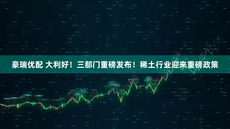 豪瑞优配 大利好！三部门重磅发布！稀土行业迎来重磅政策